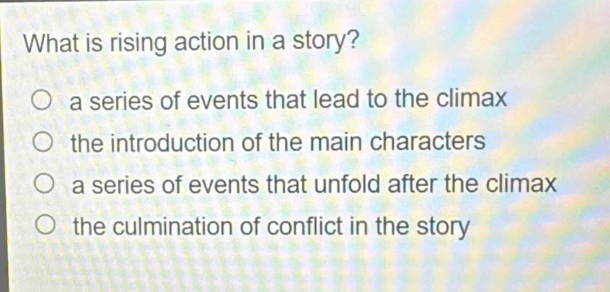 what is rising action in a story?\n○ a series of events that lead to the climax\n○ the introduction of the main characters\n○ a series of events that unfold after the climax\n○ the culmination of conflict in the story