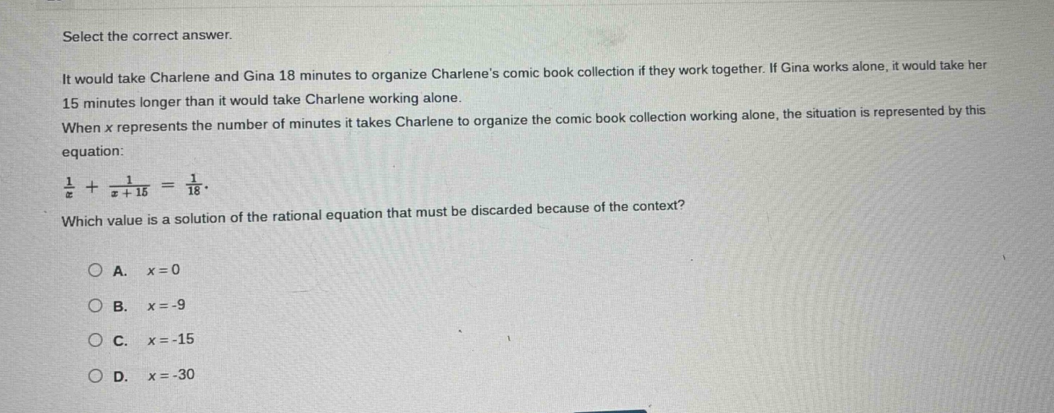 select the correct answer.\nit would take charlene and gina 18 minutes to organize charlenes comic - book collection if they work together. if gina works alone, it would take her 15 minutes longer than it would take charlene working alone.\nwhen x represents the number of minutes it takes charlene to organize the comic - book collection working alone, the situation is represented by this equation:\n$\frac{1}{x}+\frac{1}{x + 15}=\frac{1}{18}$.\nwhich value is a solution of the rational equation that must be discarded because of the context?\na. $x = 0$\nb. $x=-9$\nc. $x=-15$\nd. $x=-30$