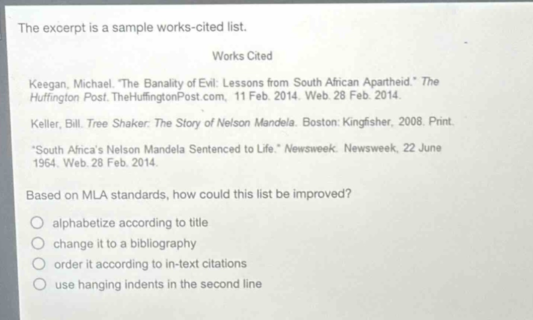 the excerpt is a sample works - cited list.\nworks cited\nkeegan, michael. “the banality of evil: lessons from south african apartheid.” the huffington post. thehuffingtonpost.com, 11 feb. 2014. web. 28 feb. 2014.\nkeller, bill. tree shaker: the story of nelson mandela. boston: kingfisher, 2008. print.\n“south africa’s nelson mandela sentenced to life.” newsweek. newsweek, 22 june 1964. web. 28 feb. 2014.\nbased on mla standards, how could this list be improved?\nalphabetize according to title\nchange it to a bibliography\norder it according to in - text citations\nuse hanging indents in the second line
