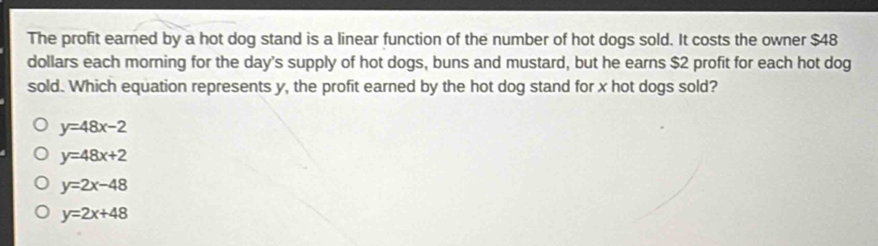 the profit earned by a hot dog stand is a linear function of the number of hot dogs sold. it costs the owner $48 dollars each morning for the day’s supply of hot dogs, buns and mustard, but he earns $2 profit for each hot dog sold. which equation represents y, the profit earned by the hot dog stand for x hot dogs sold?\no y = 48x - 2\no y = 48x + 2\no y = 2x - 48\no y = 2x + 48