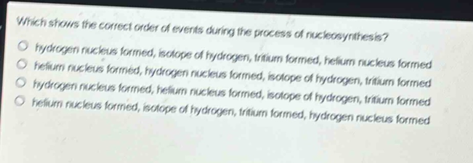 which shows the correct order of events during the process of nucleosynthesis?\no hydrogen nucleus formed, isotope of hydrogen, tritium formed, helium nucleus formed\no helium nucleus formed, hydrogen nucleus formed, isotope of hydrogen, tritium formed\no hydrogen nucleus formed, helium nucleus formed, isotope of hydrogen, tritium formed\no helium nucleus formed, isotope of hydrogen, tritium formed, hydrogen nucleus formed