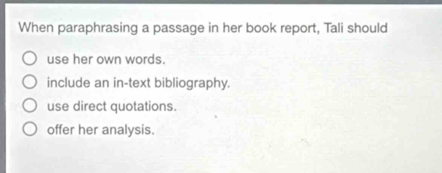 when paraphrasing a passage in her book report, tali should\nuse her own words.\ninclude an in - text bibliography.\nuse direct quotations.\noffer her analysis.