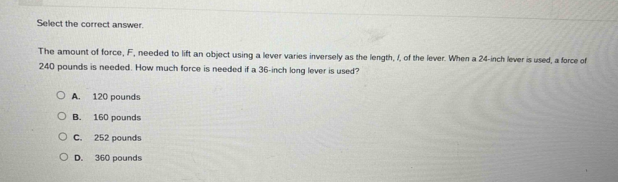 select the correct answer.\nthe amount of force, f, needed to lift an object using a lever varies inversely as the length, l, of the lever. when a 24 - inch lever is used, a force of 240 pounds is needed. how much force is needed if a 36 - inch long lever is used?\na. 120 pounds\nb. 160 pounds\nc. 252 pounds\nd. 360 pounds
