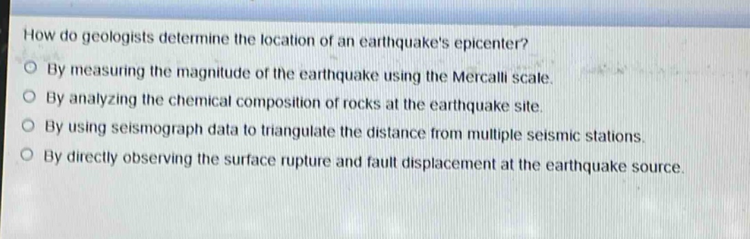 how do geologists determine the location of an earthquakes epicenter?\nby measuring the magnitude of the earthquake using the mercalli scale.\nby analyzing the chemical composition of rocks at the earthquake site.\nby using seismograph data to triangulate the distance from multiple seismic stations.\nby directly observing the surface rupture and fault displacement at the earthquake source.