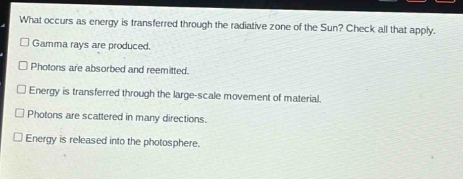 what occurs as energy is transferred through the radiative zone of the sun? check all that apply.\ngamma rays are produced.\nphotons are absorbed and reemitted.\nenergy is transferred through the large - scale movement of material.\nphotons are scattered in many directions.\nenergy is released into the photosphere.