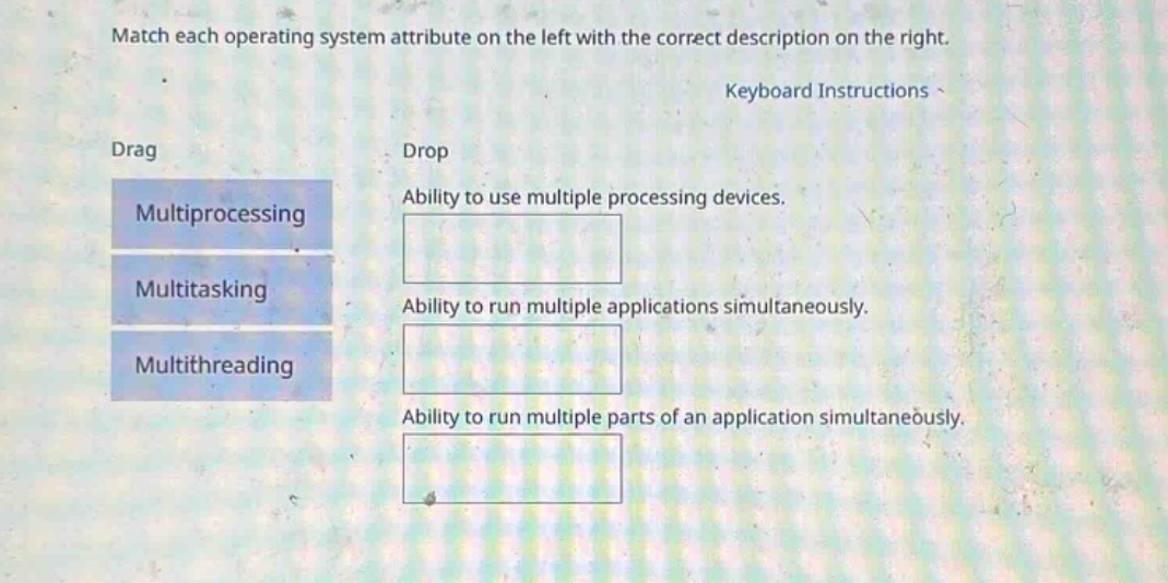 match each operating system attribute on the left with the correct description on the right. keyboard instructions drag drop multiprocessing ability to use multiple processing devices. multitasking ability to run multiple applications simultaneously. multithreading ability to run multiple parts of an application simultaneously.