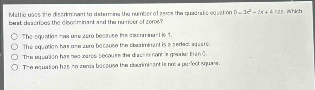 mattie uses the discriminant to determine the number of zeros the quadratic equation 0 = 3x² - 7x + 4 has. which best describes the discriminant and the number of zeros?\nthe equation has one zero because the discriminant is 1.\nthe equation has one zero because the discriminant is a perfect square.\nthe equation has two zeros because the discriminant is greater than 0.\nthe equation has no zeros because the discriminant is not a perfect square.