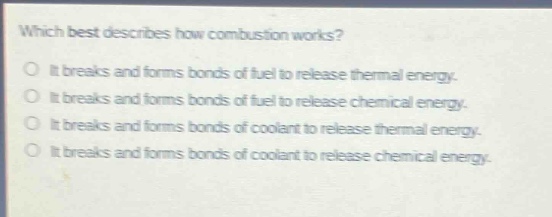 which best describes how combustion works?\nit breaks and forms bonds of fuel to release thermal energy.\nit breaks and forms bonds of fuel to release chemical energy.\nit breaks and forms bonds of coolant to release thermal energy.\nit breaks and forms bonds of coolant to release chemical energy.