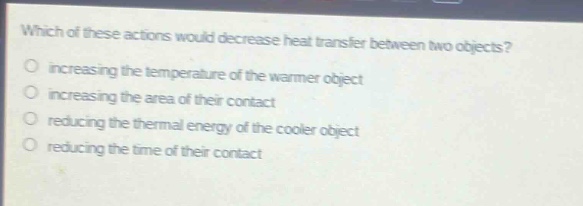 which of these actions would decrease heat transfer between two objects?\no increasing the temperature of the warmer object\no increasing the area of their contact\no reducing the thermal energy of the cooler object\no reducing the time of their contact