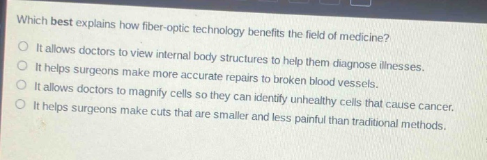 which best explains how fiber - optic technology benefits the field of medicine?\nit allows doctors to view internal body structures to help them diagnose illnesses.\nit helps surgeons make more accurate repairs to broken blood vessels.\nit allows doctors to magnify cells so they can identify unhealthy cells that cause cancer.\nit helps surgeons make cuts that are smaller and less painful than traditional methods.