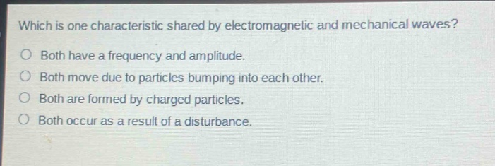 which is one characteristic shared by electromagnetic and mechanical waves?\no both have a frequency and amplitude.\no both move due to particles bumping into each other.\no both are formed by charged particles.\no both occur as a result of a disturbance.