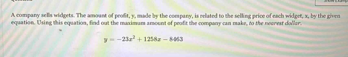 a company sells widgets. the amount of profit, y, made by the company, is related to the selling price of each widget, x, by the given equation. using this equation, find out the maximum amount of profit the company can make, to the nearest dollar.\n\n$y = -23x^{2}+1258x - 8463$