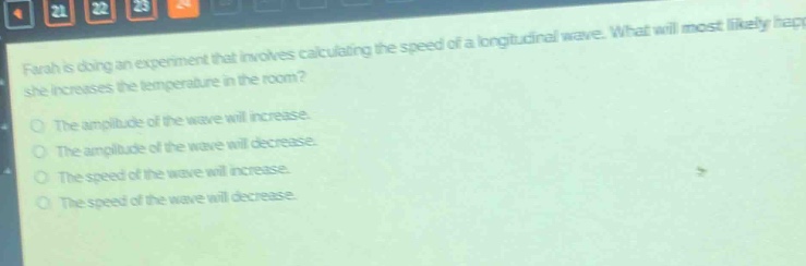 farah is doing an experiment that involves calculating the speed of a longitudinal wave. what will most likely happen if she increases the temperature in the room?\no the amplitude of the wave will increase.\no the amplitude of the wave will decrease.\no the speed of the wave will increase.\no the speed of the wave will decrease.