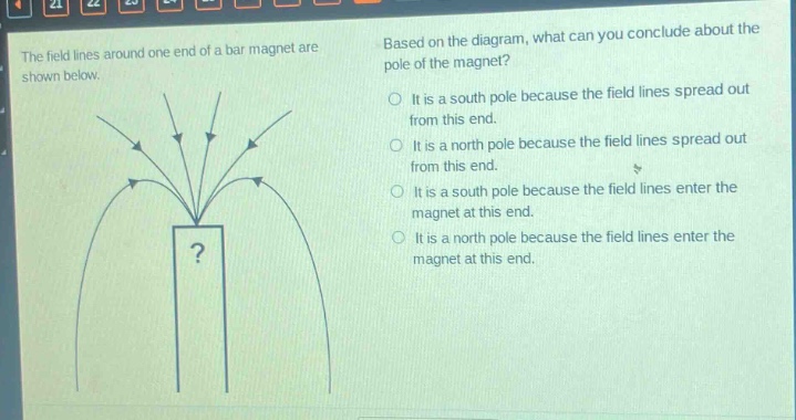 the field lines around one end of a bar magnet are shown below. based on the diagram, what can you conclude about the pole of the magnet? it is a south pole because the field lines spread out from this end. it is a north pole because the field lines spread out from this end. it is a south pole because the field lines enter the magnet at this end. it is a north pole because the field lines enter the magnet at this end.