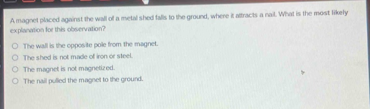 a magnet placed against the wall of a metal shed falls to the ground, where it attracts a nail. what is the most likely explanation for this observation?\no the wall is the opposite pole from the magnet.\no the shed is not made of iron or steel.\no the magnet is not magnetized.\no the nail pulled the magnet to the ground.