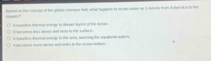 based on the concept of the global conveyor belt, what happens to ocean water as it moves from antarctica to the equator?\nit transfers thermal energy to deeper layers of the ocean.\nit becomes less dense and rises to the surface.\nit transfers thermal energy to the area, warming the equatorial waters.\nit becomes more dense and sinks to the ocean bottom.