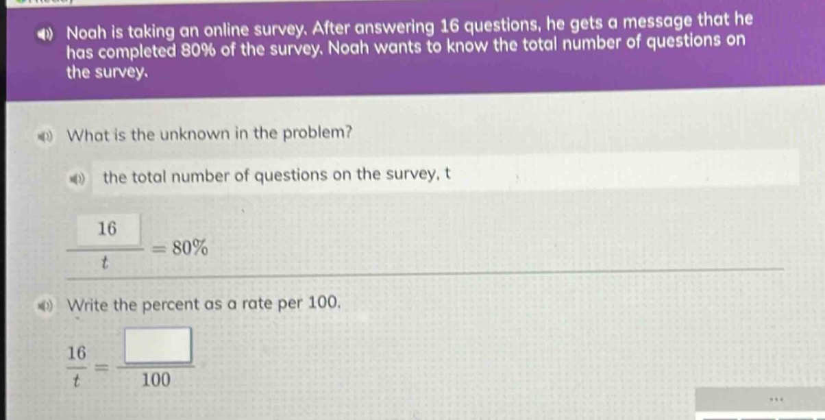 noah is taking an online survey. after answering 16 questions, he gets a message that he has completed 80% of the survey. noah wants to know the total number of questions on the survey.\nwhat is the unknown in the problem?\nthe total number of questions on the survey, t\n\\(\\frac{16}{t}=80\\%\\)\nwrite the percent as a rate per 100.\n\\(\\frac{16}{t}=\\frac{}{100}\\)