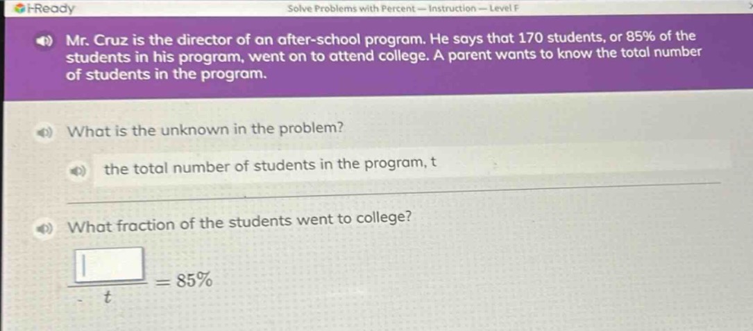 mr. cruz is the director of an after - school program. he says that 170 students, or 85% of the students in his program, went on to attend college. a parent wants to know the total number of students in the program.\nwhat is the unknown in the problem?\nthe total number of students in the program, t\nwhat fraction of the students went to college?\n\\frac{}{t}=85%