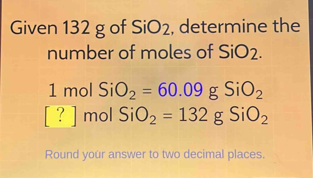 given 132 g of sio2, determine the number of moles of sio2.\n1 mol sio2 = 60.09 g sio2\n? mol sio2 = 132 g sio2\nround your answer to two decimal places.