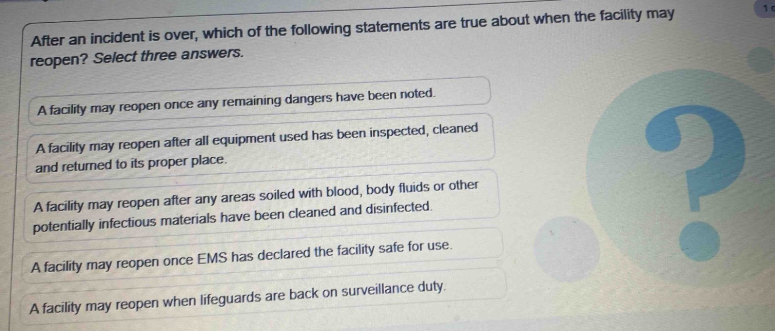 after an incident is over, which of the following statements are true about when the facility may reopen? select three answers.\na facility may reopen once any remaining dangers have been noted.\na facility may reopen after all equipment used has been inspected, cleaned and returned to its proper place.\na facility may reopen after any areas soiled with blood, body fluids or other potentially infectious materials have been cleaned and disinfected.\na facility may reopen once ems has declared the facility safe for use.\na facility may reopen when lifeguards are back on surveillance duty.