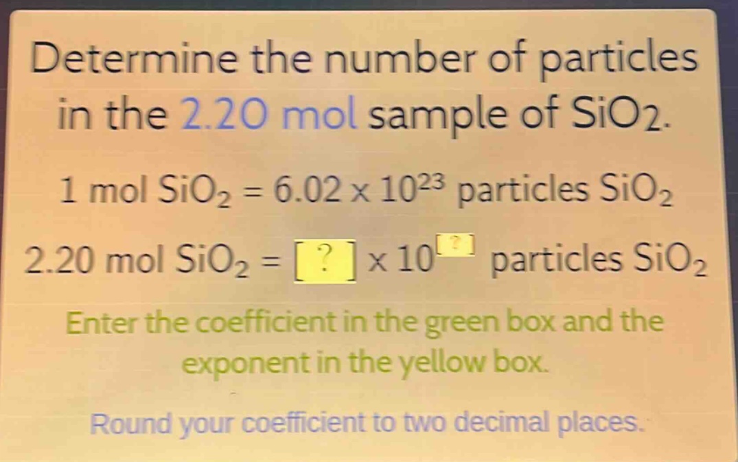 determine the number of particles in the 2.20 mol sample of sio2. 1 mol sio2 = 6.02 x 10^23 particles sio2 2.20 mol sio2 = ? x 10^? particles sio2 enter the coefficient in the green box and the exponent in the yellow box. round your coefficient to two decimal places.