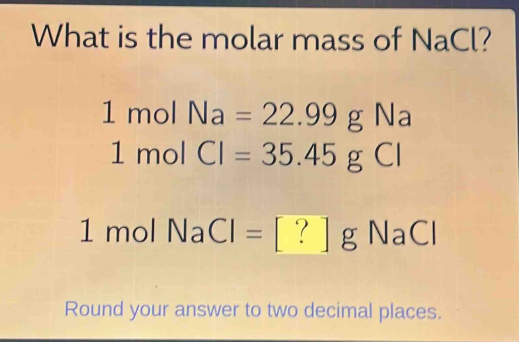 what is the molar mass of nacl?\n1 mol na = 22.99 g na\n1 mol cl = 35.45 g cl\n1 mol nacl = ? g nacl\nround your answer to two decimal places.