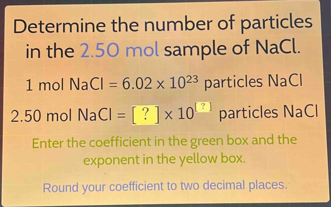 determine the number of particles in the 2.50 mol sample of nacl. 1 mol nacl = 6.02 x 10^23 particles nacl 2.50 mol nacl = ? x 10^? particles nacl enter the coefficient in the green box and the exponent in the yellow box. round your coefficient to two decimal places.