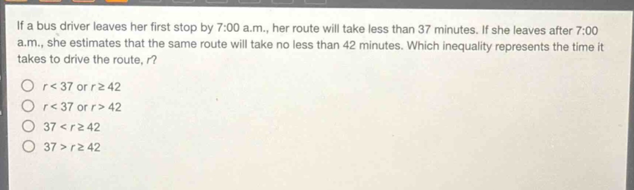 if a bus driver leaves her first stop by 7:00 a.m., her route will take less than 37 minutes. if she leaves after 7:00 a.m., she estimates that the same route will take no less than 42 minutes. which inequality represents the time it takes to drive the route, r?\no r<37 or r≥42\no r<37 or r>42\no 37<r≥42\no 37>r≥42
