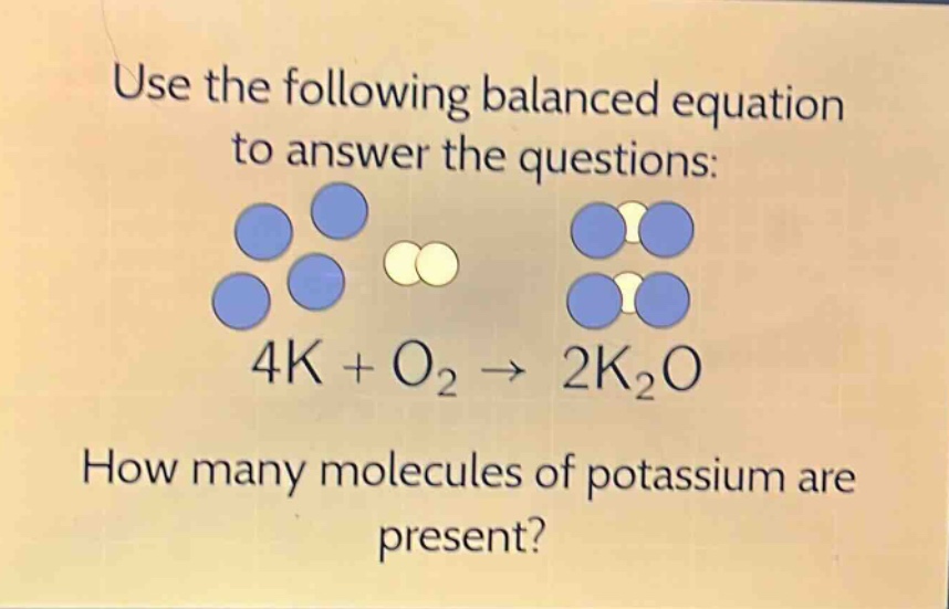 use the following balanced equation to answer the questions: 4k + o₂ → 2k₂o how many molecules of potassium are present?