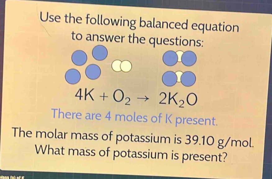 use the following balanced equation to answer the questions: 4k + o₂ → 2k₂o there are 4 moles of k present. the molar mass of potassium is 39.10 g/mol. what mass of potassium is present?