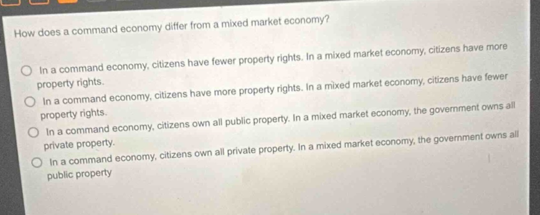 how does a command economy differ from a mixed market economy?\nin a command economy, citizens have fewer property rights. in a mixed market economy, citizens have more property rights.\nin a command economy, citizens have more property rights. in a mixed market economy, citizens have fewer property rights.\nin a command economy, citizens own all public property. in a mixed market economy, the government owns all private property.\nin a command economy, citizens own all private property. in a mixed market economy, the government owns all public property