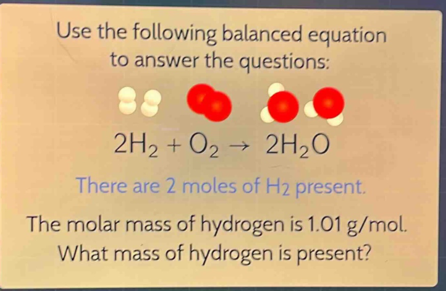 use the following balanced equation to answer the questions: 2h₂ + o₂ → 2h₂o there are 2 moles of h₂ present. the molar mass of hydrogen is 1.01 g/mol. what mass of hydrogen is present?