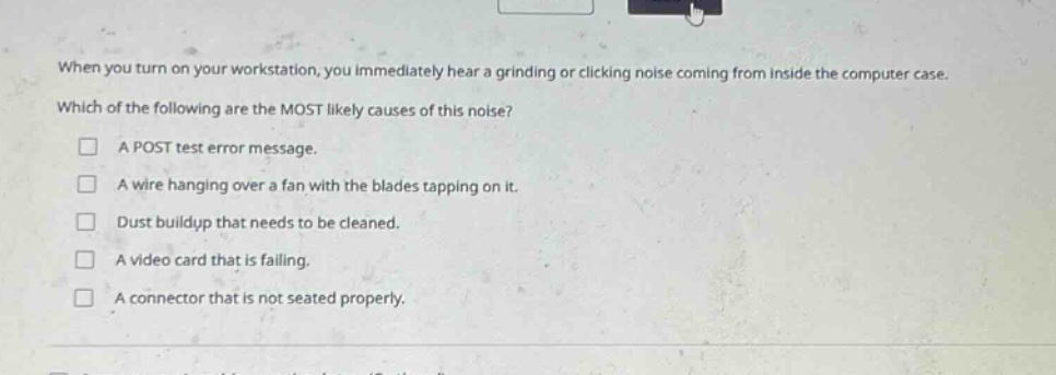when you turn on your workstation, you immediately hear a grinding or clicking noise coming from inside the computer case. which of the following are the most likely causes of this noise?\n□ a post test error message.\n□ a wire hanging over a fan with the blades tapping on it.\n□ dust buildup that needs to be cleaned.\n□ a video card that is failing.\n□ a connector that is not seated properly.