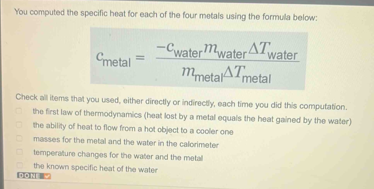 you computed the specific heat for each of the four metals using the formula below: $c_{metal}=\frac{-c_{water}m_{water}delta t_{water}}{m_{metal}delta t_{metal}}$ check all items that you used, either directly or indirectly, each time you did this computation. the first law of thermodynamics (heat lost by a metal equals the heat gained by the water) the ability of heat to flow from a hot object to a cooler one masses for the metal and the water in the calorimeter temperature changes for the water and the metal the known specific heat of the water done