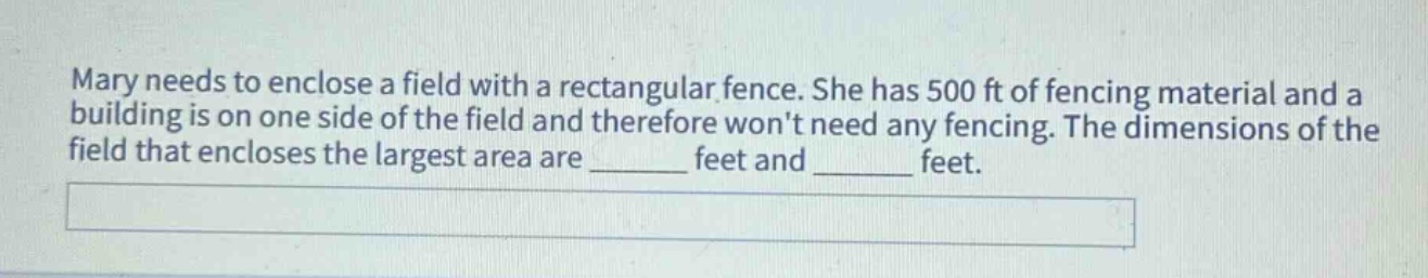 mary needs to enclose a field with a rectangular fence. she has 500 ft of fencing material and a building is on one side of the field and therefore wont need any fencing. the dimensions of the field that encloses the largest area are ______ feet and ______ feet.
