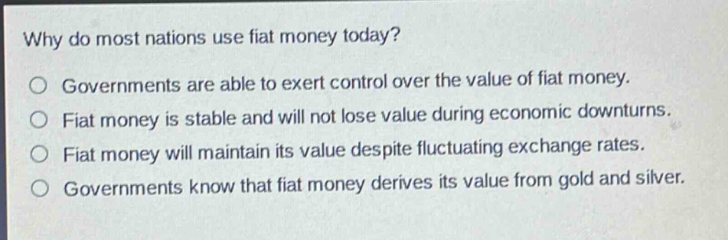 why do most nations use fiat money today?\no governments are able to exert control over the value of fiat money.\no fiat money is stable and will not lose value during economic downturns.\no fiat money will maintain its value despite fluctuating exchange rates.\no governments know that fiat money derives its value from gold and silver.