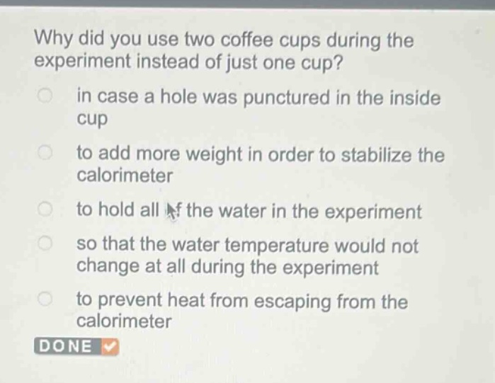 why did you use two coffee cups during the experiment instead of just one cup?\n in case a hole was punctured in the inside cup\n to add more weight in order to stabilize the calorimeter\n to hold all of the water in the experiment\n so that the water temperature would not change at all during the experiment\n to prevent heat from escaping from the calorimeter\n done