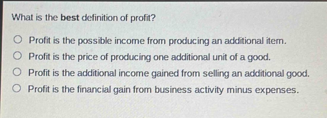 what is the best definition of profit?\n○ profit is the possible income from producing an additional item.\n○ profit is the price of producing one additional unit of a good.\n○ profit is the additional income gained from selling an additional good.\n○ profit is the financial gain from business activity minus expenses.