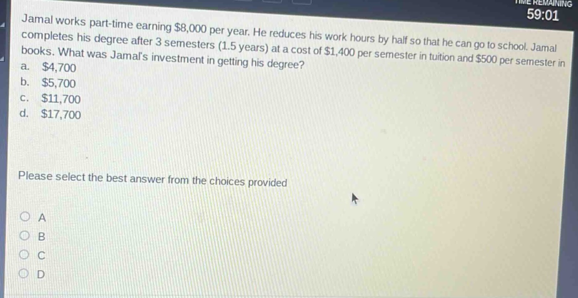 jamal works part - time earning $8,000 per year. he reduces his work hours by half so that he can go to school. jamal completes his degree after 3 semesters (1.5 years) at a cost of $1,400 per semester in tuition and $500 per semester in books. what was jamals investment in getting his degree?\na. $4,700\nb. $5,700\nc. $11,700\nd. $17,700\nplease select the best answer from the choices provided\na\nb\nc\nd