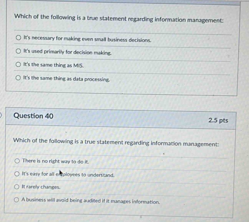 which of the following is a true statement regarding information management: its necessary for making even small business decisions. its used primarily for decision making. its the same thing as mis. its the same thing as data processing. question 40 2.5 pts which of the following is a true statement regarding information management: there is no right way to do it. its easy for all employees to understand. it rarely changes. a business will avoid being audited if it manages information.