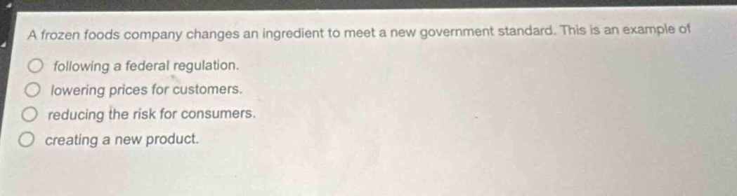 a frozen foods company changes an ingredient to meet a new government standard. this is an example of\nfollowing a federal regulation.\nlowering prices for customers.\nreducing the risk for consumers.\ncreating a new product.