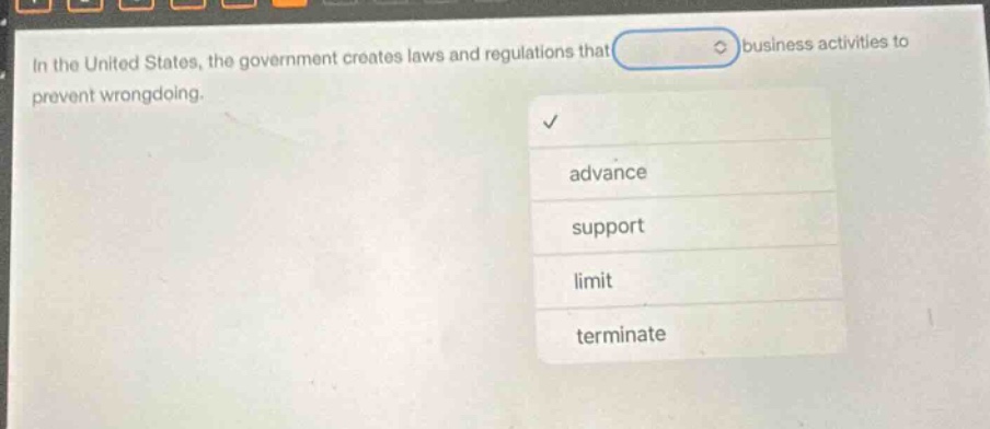 in the united states, the government creates laws and regulations that business activities to prevent wrongdoing.\nadvance\nsupport\nlimit\nterminate