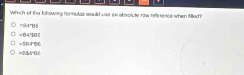 which of the following formulas would use an absolute row reference when filled?\n=b4*b6\n=b4/$b6\n=$b4*b6\n=b$4*b6