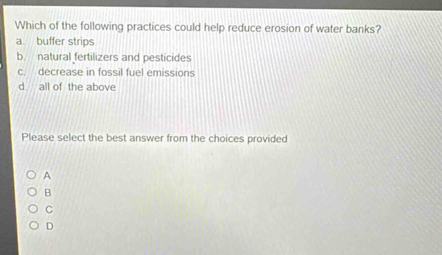 which of the following practices could help reduce erosion of water banks?\na. buffer strips\nb. natural fertilizers and pesticides\nc. decrease in fossil fuel emissions\nd. all of the above\nplease select the best answer from the choices provided\no a\no b\no c\no d