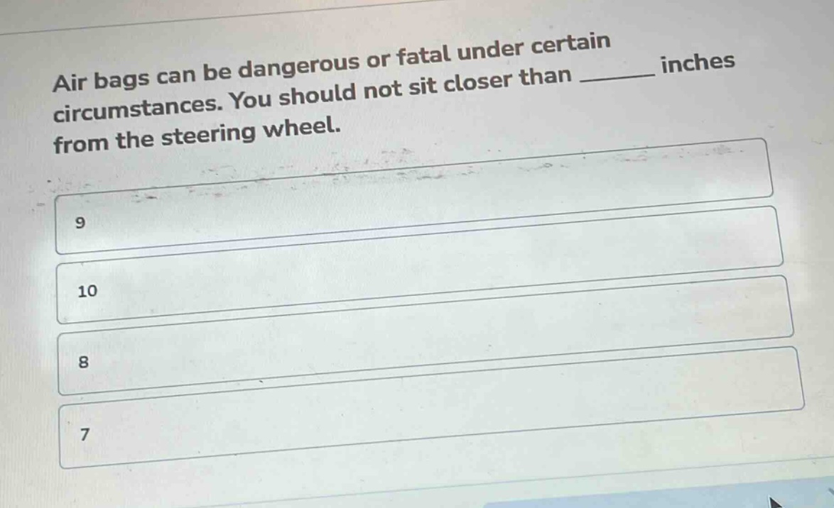 air bags can be dangerous or fatal under certain circumstances. you should not sit closer than ______ inches from the steering wheel.\n9\n10\n8\n7