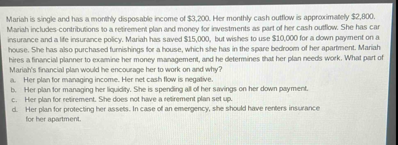 mariah is single and has a monthly disposable income of $3,200. her monthly cash outflow is approximately $2,800. mariah includes contributions to a retirement plan and money for investments as part of her cash outflow. she has car insurance and a life insurance policy. mariah has saved $15,000, but wishes to use $10,000 for a down payment on a house. she has also purchased furnishings for a house, which she has in the spare bedroom of her apartment. mariah hires a financial planner to examine her money management, and he determines that her plan needs work. what part of mariahs financial plan would he encourage her to work on and why?\na. her plan for managing income. her net cash flow is negative.\nb. her plan for managing her liquidity. she is spending all of her savings on her down payment.\nc. her plan for retirement. she does not have a retirement plan set up.\nd. her plan for protecting her assets. in case of an emergency, she should have renters insurance for her apartment.