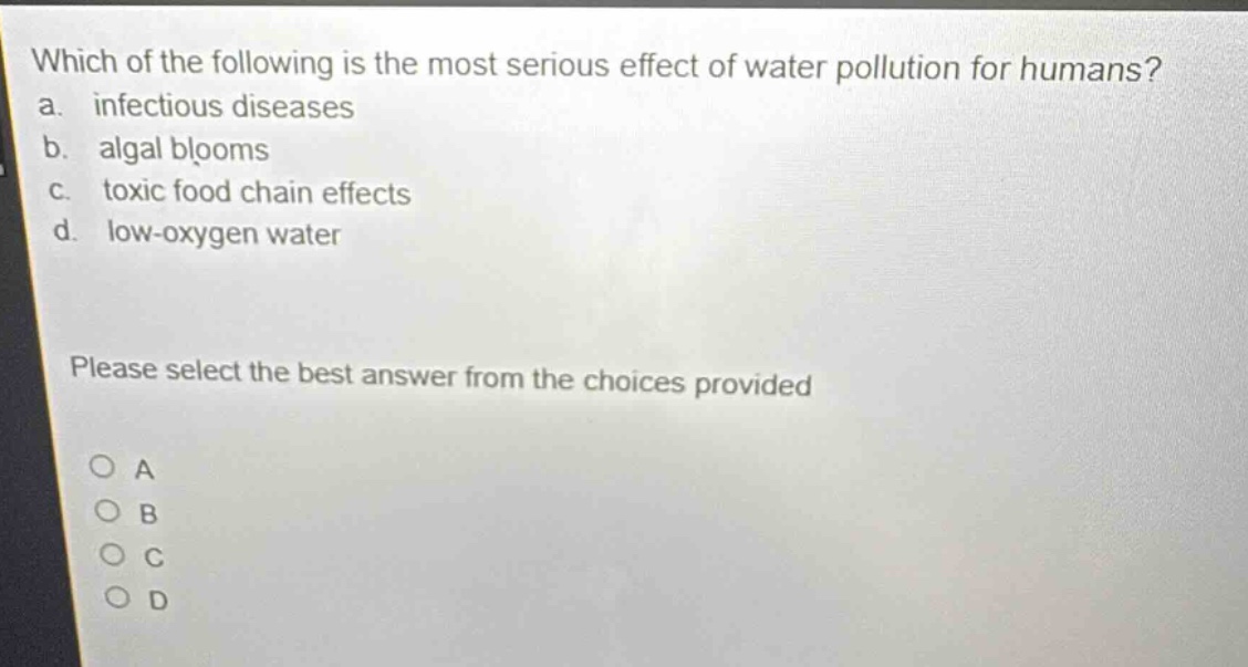 which of the following is the most serious effect of water pollution for humans?\na. infectious diseases\nb. algal blooms\nc. toxic food chain effects\nd. low - oxygen water\nplease select the best answer from the choices provided\no a\no b\no c\no d