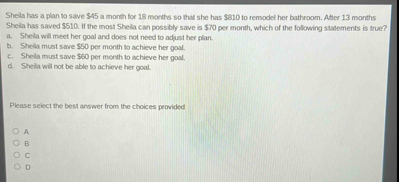 sheila has a plan to save $45 a month for 18 months so that she has $810 to remodel her bathroom. after 13 months sheila has saved $510. if the most sheila can possibly save is $70 per month, which of the following statements is true? a. sheila will meet her goal and does not need to adjust her plan. b. sheila must save $50 per month to achieve her goal. c. sheila must save $60 per month to achieve her goal. d. sheila will not be able to achieve her goal. please select the best answer from the choices provided