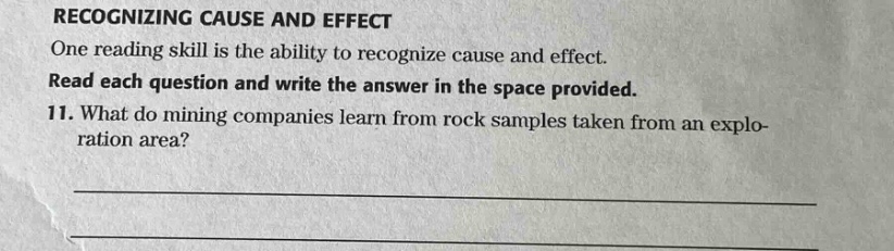 recognizing cause and effect\none reading skill is the ability to recognize cause and effect.\nread each question and write the answer in the space provided.\n11. what do mining companies learn from rock samples taken from an explo - ration area?