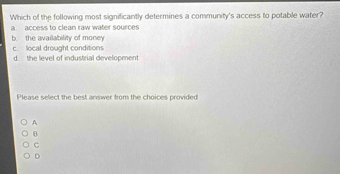 which of the following most significantly determines a communitys access to potable water?\na. access to clean raw water sources\nb. the availability of money\nc. local drought conditions\nd. the level of industrial development\nplease select the best answer from the choices provided\no a\no b\no c\no d